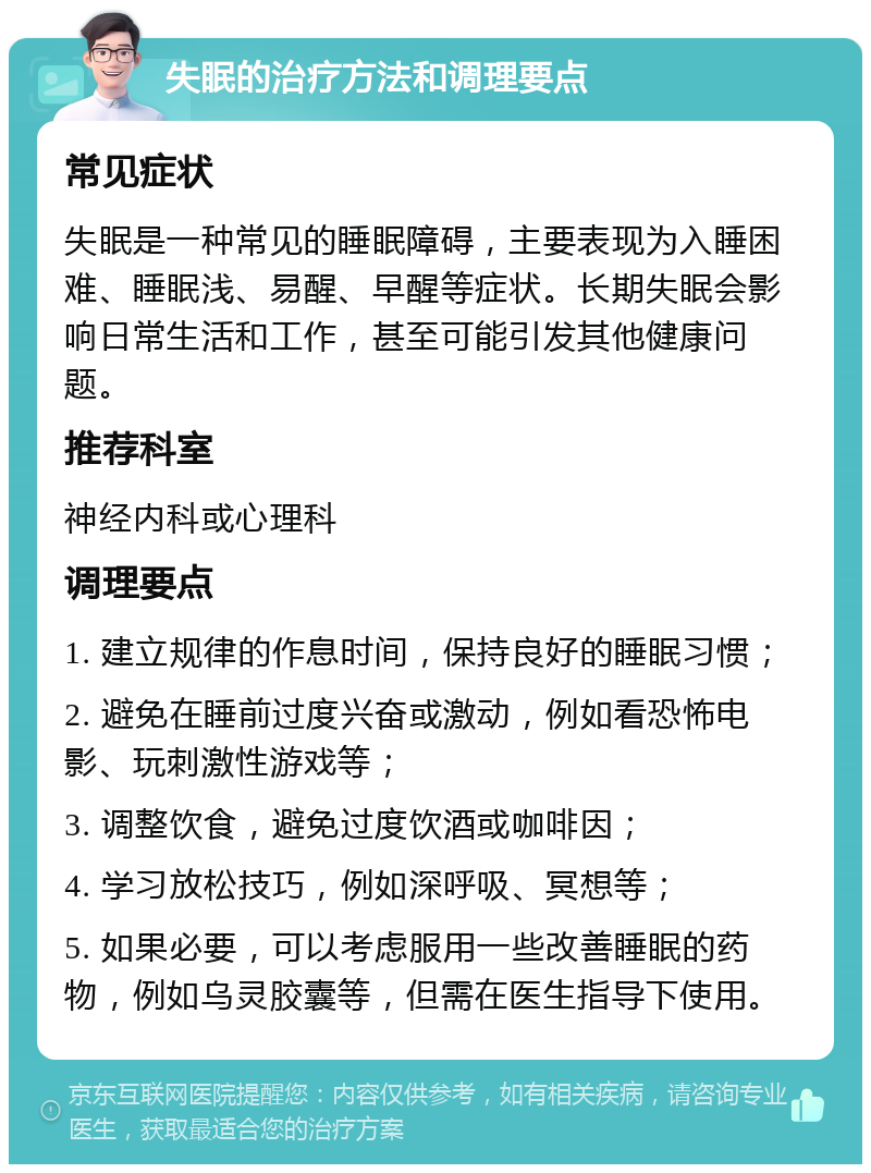 失眠的治疗方法和调理要点 常见症状 失眠是一种常见的睡眠障碍，主要表现为入睡困难、睡眠浅、易醒、早醒等症状。长期失眠会影响日常生活和工作，甚至可能引发其他健康问题。 推荐科室 神经内科或心理科 调理要点 1. 建立规律的作息时间，保持良好的睡眠习惯； 2. 避免在睡前过度兴奋或激动，例如看恐怖电影、玩刺激性游戏等； 3. 调整饮食，避免过度饮酒或咖啡因； 4. 学习放松技巧，例如深呼吸、冥想等； 5. 如果必要，可以考虑服用一些改善睡眠的药物，例如乌灵胶囊等，但需在医生指导下使用。