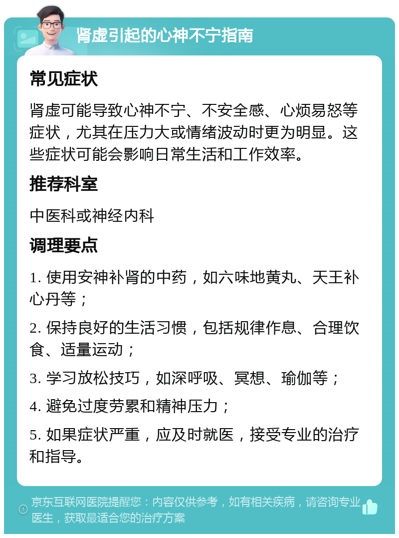 肾虚引起的心神不宁指南 常见症状 肾虚可能导致心神不宁、不安全感、心烦易怒等症状，尤其在压力大或情绪波动时更为明显。这些症状可能会影响日常生活和工作效率。 推荐科室 中医科或神经内科 调理要点 1. 使用安神补肾的中药，如六味地黄丸、天王补心丹等； 2. 保持良好的生活习惯，包括规律作息、合理饮食、适量运动； 3. 学习放松技巧，如深呼吸、冥想、瑜伽等； 4. 避免过度劳累和精神压力； 5. 如果症状严重，应及时就医，接受专业的治疗和指导。