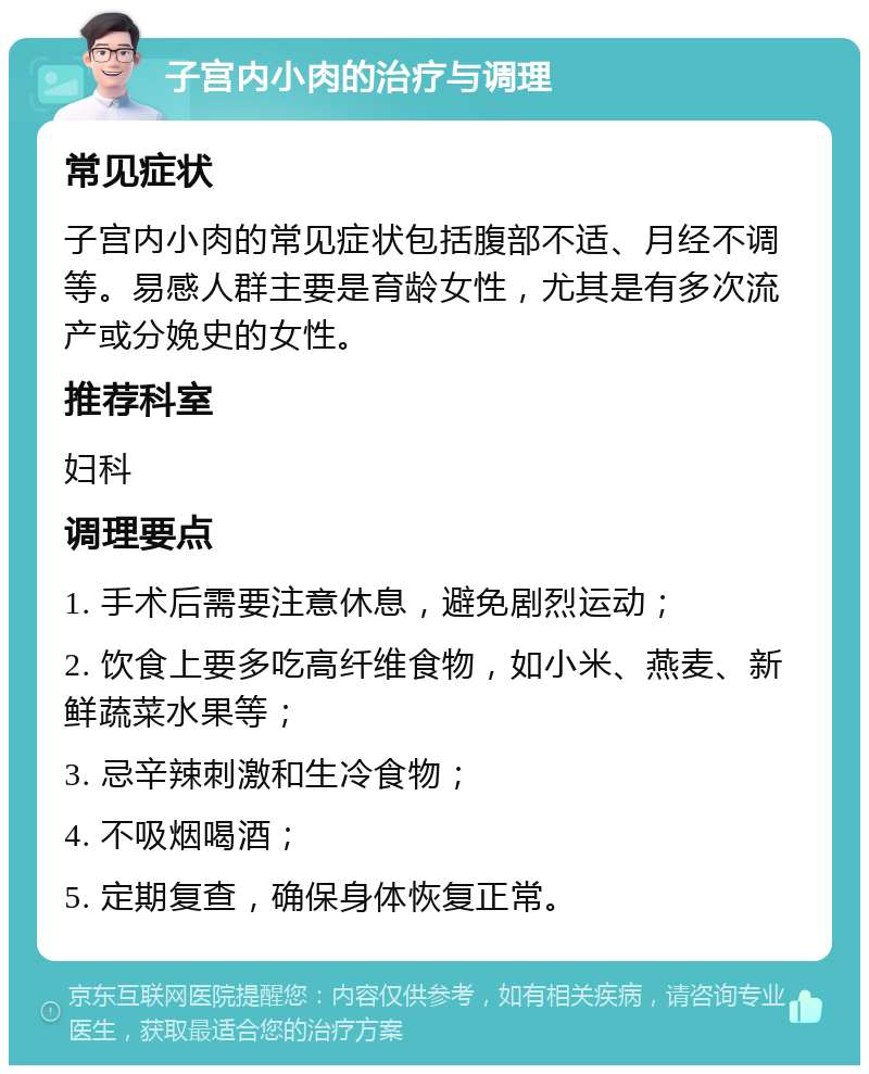 子宫内小肉的治疗与调理 常见症状 子宫内小肉的常见症状包括腹部不适、月经不调等。易感人群主要是育龄女性，尤其是有多次流产或分娩史的女性。 推荐科室 妇科 调理要点 1. 手术后需要注意休息，避免剧烈运动； 2. 饮食上要多吃高纤维食物，如小米、燕麦、新鲜蔬菜水果等； 3. 忌辛辣刺激和生冷食物； 4. 不吸烟喝酒； 5. 定期复查，确保身体恢复正常。