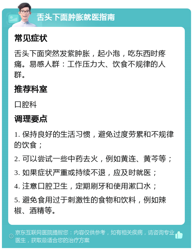 舌头下面肿胀就医指南 常见症状 舌头下面突然发紫肿胀，起小泡，吃东西时疼痛。易感人群：工作压力大、饮食不规律的人群。 推荐科室 口腔科 调理要点 1. 保持良好的生活习惯，避免过度劳累和不规律的饮食； 2. 可以尝试一些中药去火，例如黄连、黄芩等； 3. 如果症状严重或持续不退，应及时就医； 4. 注意口腔卫生，定期刷牙和使用漱口水； 5. 避免食用过于刺激性的食物和饮料，例如辣椒、酒精等。