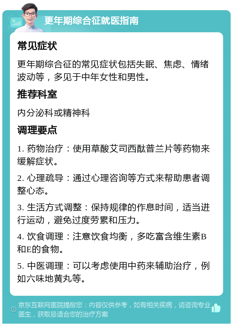 更年期综合征就医指南 常见症状 更年期综合征的常见症状包括失眠、焦虑、情绪波动等，多见于中年女性和男性。 推荐科室 内分泌科或精神科 调理要点 1. 药物治疗：使用草酸艾司西酞普兰片等药物来缓解症状。 2. 心理疏导：通过心理咨询等方式来帮助患者调整心态。 3. 生活方式调整：保持规律的作息时间，适当进行运动，避免过度劳累和压力。 4. 饮食调理：注意饮食均衡，多吃富含维生素B和E的食物。 5. 中医调理：可以考虑使用中药来辅助治疗，例如六味地黄丸等。