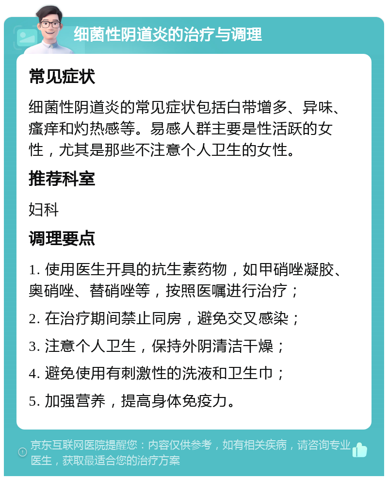 细菌性阴道炎的治疗与调理 常见症状 细菌性阴道炎的常见症状包括白带增多、异味、瘙痒和灼热感等。易感人群主要是性活跃的女性，尤其是那些不注意个人卫生的女性。 推荐科室 妇科 调理要点 1. 使用医生开具的抗生素药物，如甲硝唑凝胶、奥硝唑、替硝唑等，按照医嘱进行治疗； 2. 在治疗期间禁止同房，避免交叉感染； 3. 注意个人卫生，保持外阴清洁干燥； 4. 避免使用有刺激性的洗液和卫生巾； 5. 加强营养，提高身体免疫力。