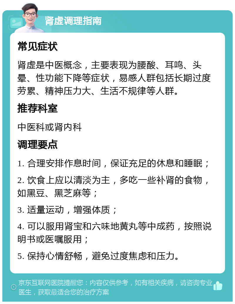 肾虚调理指南 常见症状 肾虚是中医概念，主要表现为腰酸、耳鸣、头晕、性功能下降等症状，易感人群包括长期过度劳累、精神压力大、生活不规律等人群。 推荐科室 中医科或肾内科 调理要点 1. 合理安排作息时间，保证充足的休息和睡眠； 2. 饮食上应以清淡为主，多吃一些补肾的食物，如黑豆、黑芝麻等； 3. 适量运动，增强体质； 4. 可以服用肾宝和六味地黄丸等中成药，按照说明书或医嘱服用； 5. 保持心情舒畅，避免过度焦虑和压力。