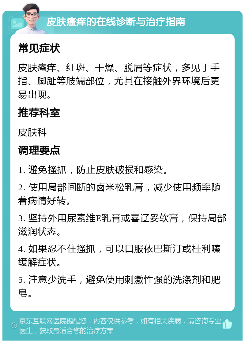 皮肤瘙痒的在线诊断与治疗指南 常见症状 皮肤瘙痒、红斑、干燥、脱屑等症状，多见于手指、脚趾等肢端部位，尤其在接触外界环境后更易出现。 推荐科室 皮肤科 调理要点 1. 避免搔抓，防止皮肤破损和感染。 2. 使用局部间断的卤米松乳膏，减少使用频率随着病情好转。 3. 坚持外用尿素维E乳膏或喜辽妥软膏，保持局部滋润状态。 4. 如果忍不住搔抓，可以口服依巴斯汀或桂利嗪缓解症状。 5. 注意少洗手，避免使用刺激性强的洗涤剂和肥皂。