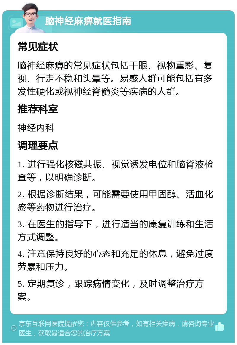 脑神经麻痹就医指南 常见症状 脑神经麻痹的常见症状包括干眼、视物重影、复视、行走不稳和头晕等。易感人群可能包括有多发性硬化或视神经脊髓炎等疾病的人群。 推荐科室 神经内科 调理要点 1. 进行强化核磁共振、视觉诱发电位和脑脊液检查等，以明确诊断。 2. 根据诊断结果，可能需要使用甲固醇、活血化瘀等药物进行治疗。 3. 在医生的指导下，进行适当的康复训练和生活方式调整。 4. 注意保持良好的心态和充足的休息，避免过度劳累和压力。 5. 定期复诊，跟踪病情变化，及时调整治疗方案。