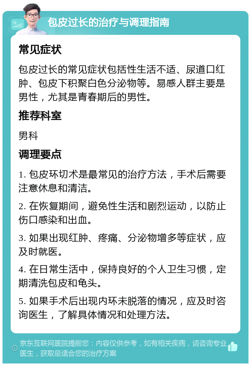 包皮过长的治疗与调理指南 常见症状 包皮过长的常见症状包括性生活不适、尿道口红肿、包皮下积聚白色分泌物等。易感人群主要是男性，尤其是青春期后的男性。 推荐科室 男科 调理要点 1. 包皮环切术是最常见的治疗方法，手术后需要注意休息和清洁。 2. 在恢复期间，避免性生活和剧烈运动，以防止伤口感染和出血。 3. 如果出现红肿、疼痛、分泌物增多等症状，应及时就医。 4. 在日常生活中，保持良好的个人卫生习惯，定期清洗包皮和龟头。 5. 如果手术后出现内环未脱落的情况，应及时咨询医生，了解具体情况和处理方法。