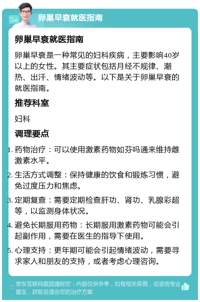 卵巢早衰就医指南 卵巢早衰就医指南 卵巢早衰是一种常见的妇科疾病，主要影响40岁以上的女性。其主要症状包括月经不规律、潮热、出汗、情绪波动等。以下是关于卵巢早衰的就医指南。 推荐科室 妇科 调理要点 药物治疗：可以使用激素药物如芬吗通来维持雌激素水平。 生活方式调整：保持健康的饮食和锻炼习惯，避免过度压力和焦虑。 定期复查：需要定期检查肝功、肾功、乳腺彩超等，以监测身体状况。 避免长期服用药物：长期服用激素药物可能会引起副作用，需要在医生的指导下使用。 心理支持：更年期可能会引起情绪波动，需要寻求家人和朋友的支持，或者考虑心理咨询。