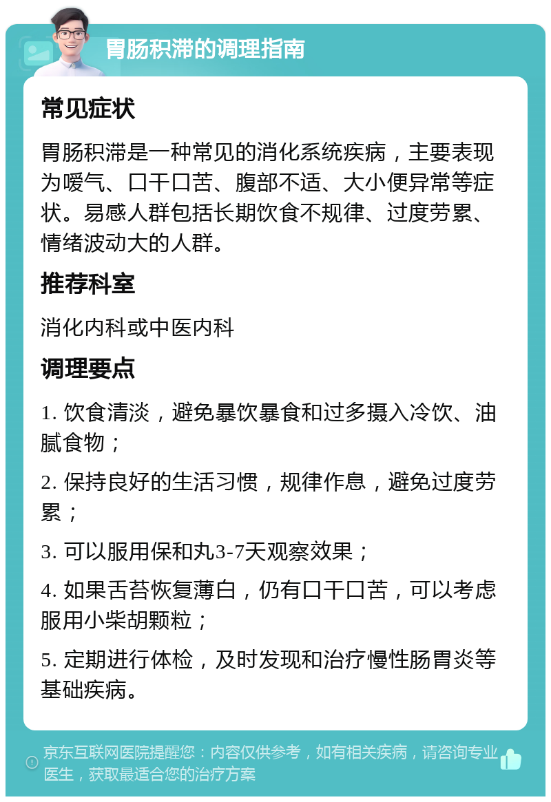 胃肠积滞的调理指南 常见症状 胃肠积滞是一种常见的消化系统疾病，主要表现为嗳气、口干口苦、腹部不适、大小便异常等症状。易感人群包括长期饮食不规律、过度劳累、情绪波动大的人群。 推荐科室 消化内科或中医内科 调理要点 1. 饮食清淡，避免暴饮暴食和过多摄入冷饮、油腻食物； 2. 保持良好的生活习惯，规律作息，避免过度劳累； 3. 可以服用保和丸3-7天观察效果； 4. 如果舌苔恢复薄白，仍有口干口苦，可以考虑服用小柴胡颗粒； 5. 定期进行体检，及时发现和治疗慢性肠胃炎等基础疾病。