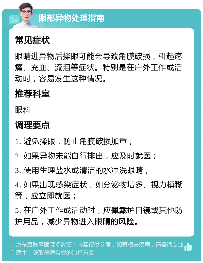 眼部异物处理指南 常见症状 眼睛进异物后揉眼可能会导致角膜破损，引起疼痛、充血、流泪等症状。特别是在户外工作或活动时，容易发生这种情况。 推荐科室 眼科 调理要点 1. 避免揉眼，防止角膜破损加重； 2. 如果异物未能自行排出，应及时就医； 3. 使用生理盐水或清洁的水冲洗眼睛； 4. 如果出现感染症状，如分泌物增多、视力模糊等，应立即就医； 5. 在户外工作或活动时，应佩戴护目镜或其他防护用品，减少异物进入眼睛的风险。