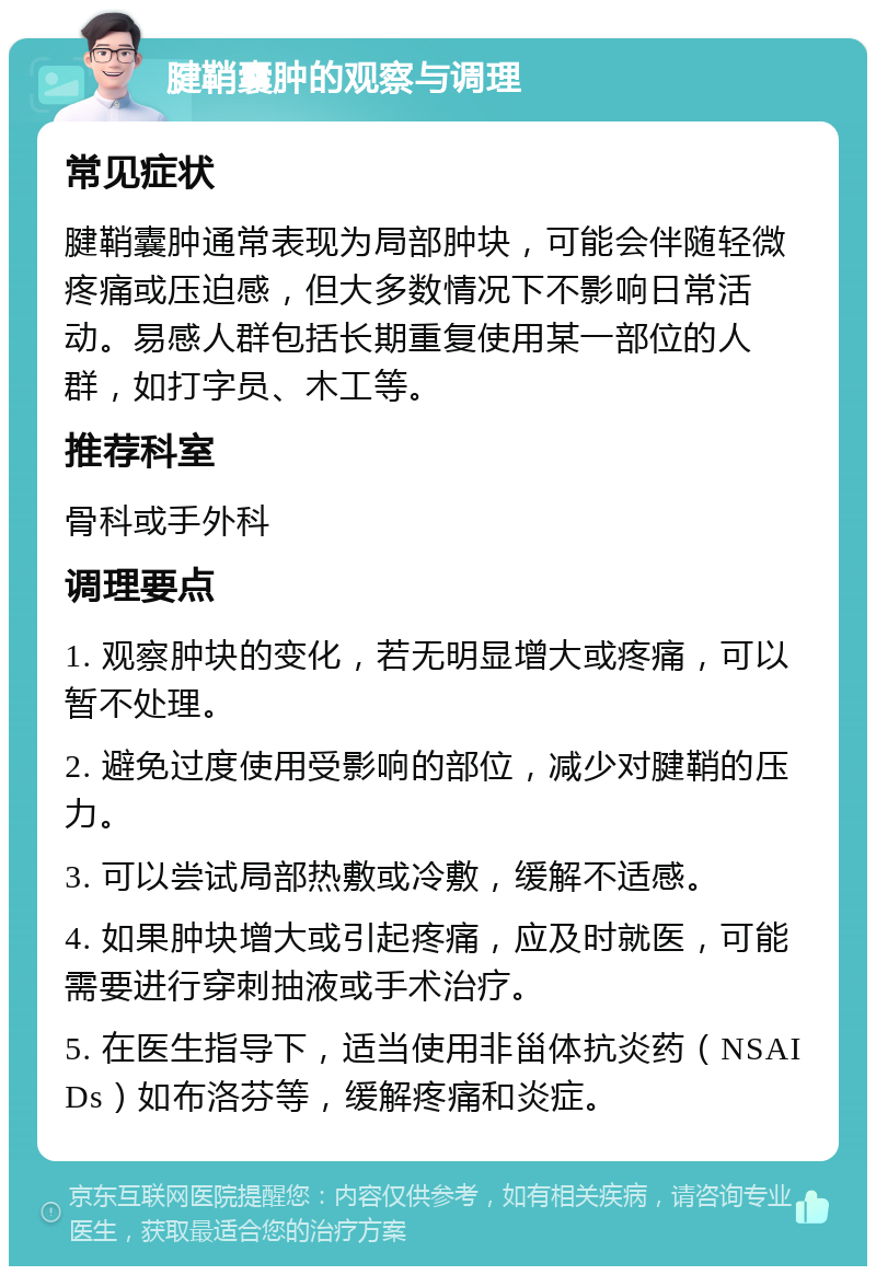 腱鞘囊肿的观察与调理 常见症状 腱鞘囊肿通常表现为局部肿块，可能会伴随轻微疼痛或压迫感，但大多数情况下不影响日常活动。易感人群包括长期重复使用某一部位的人群，如打字员、木工等。 推荐科室 骨科或手外科 调理要点 1. 观察肿块的变化，若无明显增大或疼痛，可以暂不处理。 2. 避免过度使用受影响的部位，减少对腱鞘的压力。 3. 可以尝试局部热敷或冷敷，缓解不适感。 4. 如果肿块增大或引起疼痛，应及时就医，可能需要进行穿刺抽液或手术治疗。 5. 在医生指导下，适当使用非甾体抗炎药（NSAIDs）如布洛芬等，缓解疼痛和炎症。