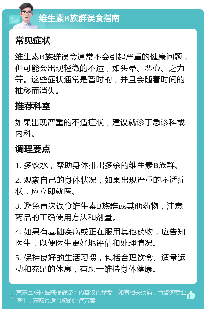 维生素B族群误食指南 常见症状 维生素B族群误食通常不会引起严重的健康问题，但可能会出现轻微的不适，如头晕、恶心、乏力等。这些症状通常是暂时的，并且会随着时间的推移而消失。 推荐科室 如果出现严重的不适症状，建议就诊于急诊科或内科。 调理要点 1. 多饮水，帮助身体排出多余的维生素B族群。 2. 观察自己的身体状况，如果出现严重的不适症状，应立即就医。 3. 避免再次误食维生素B族群或其他药物，注意药品的正确使用方法和剂量。 4. 如果有基础疾病或正在服用其他药物，应告知医生，以便医生更好地评估和处理情况。 5. 保持良好的生活习惯，包括合理饮食、适量运动和充足的休息，有助于维持身体健康。