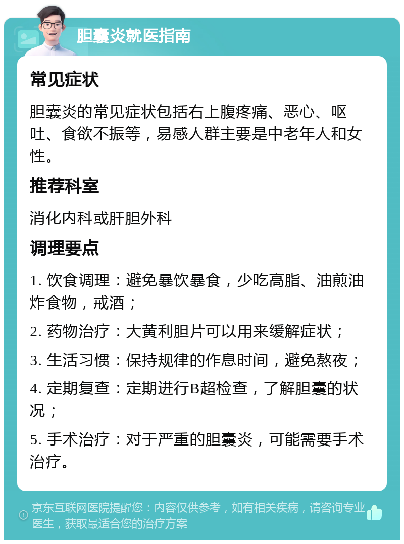 胆囊炎就医指南 常见症状 胆囊炎的常见症状包括右上腹疼痛、恶心、呕吐、食欲不振等，易感人群主要是中老年人和女性。 推荐科室 消化内科或肝胆外科 调理要点 1. 饮食调理：避免暴饮暴食，少吃高脂、油煎油炸食物，戒酒； 2. 药物治疗：大黄利胆片可以用来缓解症状； 3. 生活习惯：保持规律的作息时间，避免熬夜； 4. 定期复查：定期进行B超检查，了解胆囊的状况； 5. 手术治疗：对于严重的胆囊炎，可能需要手术治疗。