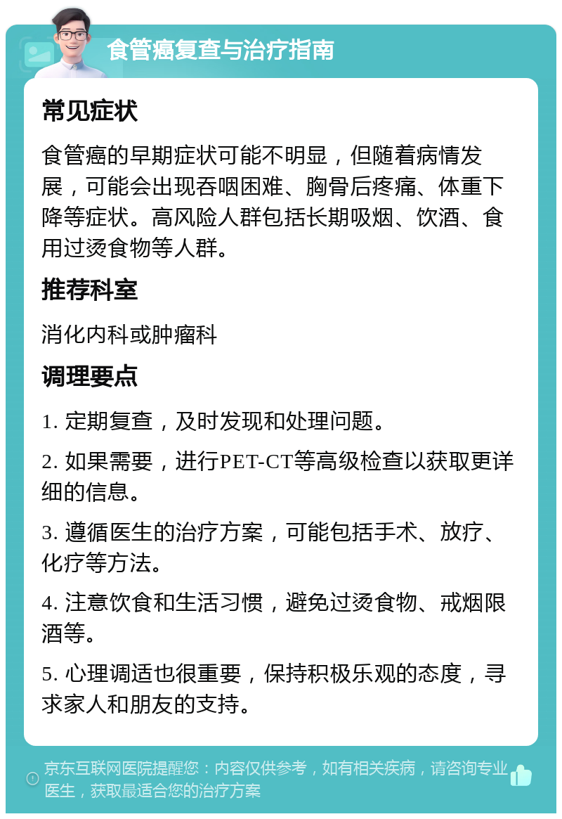 食管癌复查与治疗指南 常见症状 食管癌的早期症状可能不明显，但随着病情发展，可能会出现吞咽困难、胸骨后疼痛、体重下降等症状。高风险人群包括长期吸烟、饮酒、食用过烫食物等人群。 推荐科室 消化内科或肿瘤科 调理要点 1. 定期复查，及时发现和处理问题。 2. 如果需要，进行PET-CT等高级检查以获取更详细的信息。 3. 遵循医生的治疗方案，可能包括手术、放疗、化疗等方法。 4. 注意饮食和生活习惯，避免过烫食物、戒烟限酒等。 5. 心理调适也很重要，保持积极乐观的态度，寻求家人和朋友的支持。