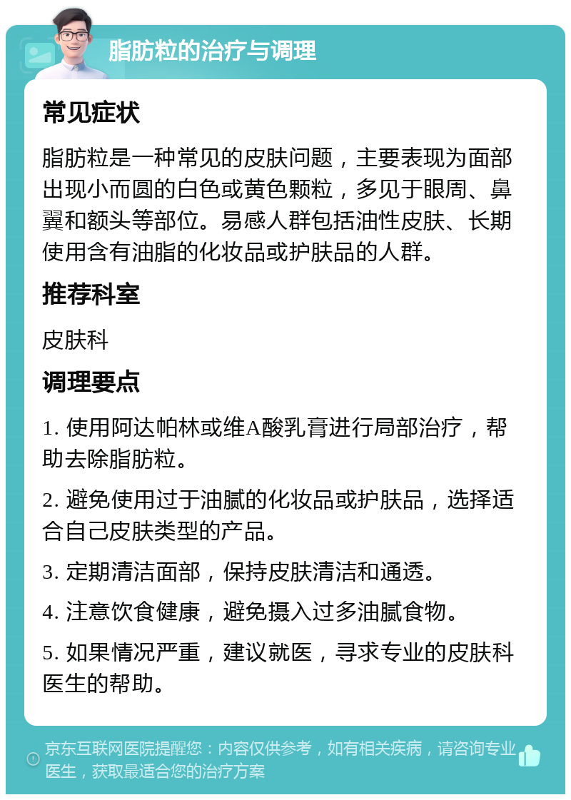 脂肪粒的治疗与调理 常见症状 脂肪粒是一种常见的皮肤问题，主要表现为面部出现小而圆的白色或黄色颗粒，多见于眼周、鼻翼和额头等部位。易感人群包括油性皮肤、长期使用含有油脂的化妆品或护肤品的人群。 推荐科室 皮肤科 调理要点 1. 使用阿达帕林或维A酸乳膏进行局部治疗，帮助去除脂肪粒。 2. 避免使用过于油腻的化妆品或护肤品，选择适合自己皮肤类型的产品。 3. 定期清洁面部，保持皮肤清洁和通透。 4. 注意饮食健康，避免摄入过多油腻食物。 5. 如果情况严重，建议就医，寻求专业的皮肤科医生的帮助。