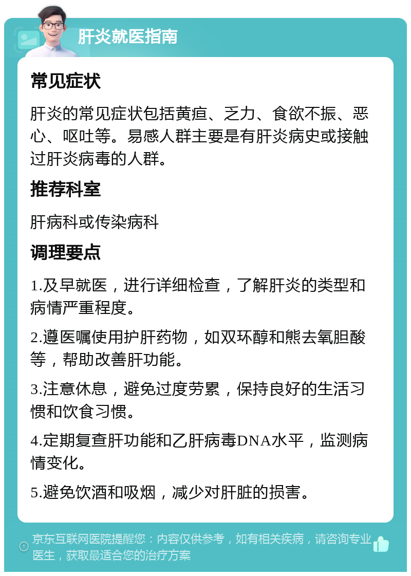 肝炎就医指南 常见症状 肝炎的常见症状包括黄疸、乏力、食欲不振、恶心、呕吐等。易感人群主要是有肝炎病史或接触过肝炎病毒的人群。 推荐科室 肝病科或传染病科 调理要点 1.及早就医，进行详细检查，了解肝炎的类型和病情严重程度。 2.遵医嘱使用护肝药物，如双环醇和熊去氧胆酸等，帮助改善肝功能。 3.注意休息，避免过度劳累，保持良好的生活习惯和饮食习惯。 4.定期复查肝功能和乙肝病毒DNA水平，监测病情变化。 5.避免饮酒和吸烟，减少对肝脏的损害。