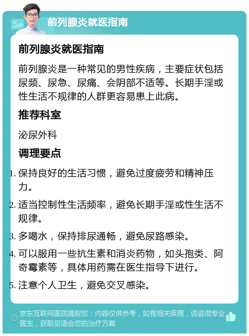 前列腺炎就医指南 前列腺炎就医指南 前列腺炎是一种常见的男性疾病，主要症状包括尿频、尿急、尿痛、会阴部不适等。长期手淫或性生活不规律的人群更容易患上此病。 推荐科室 泌尿外科 调理要点 保持良好的生活习惯，避免过度疲劳和精神压力。 适当控制性生活频率，避免长期手淫或性生活不规律。 多喝水，保持排尿通畅，避免尿路感染。 可以服用一些抗生素和消炎药物，如头孢类、阿奇霉素等，具体用药需在医生指导下进行。 注意个人卫生，避免交叉感染。