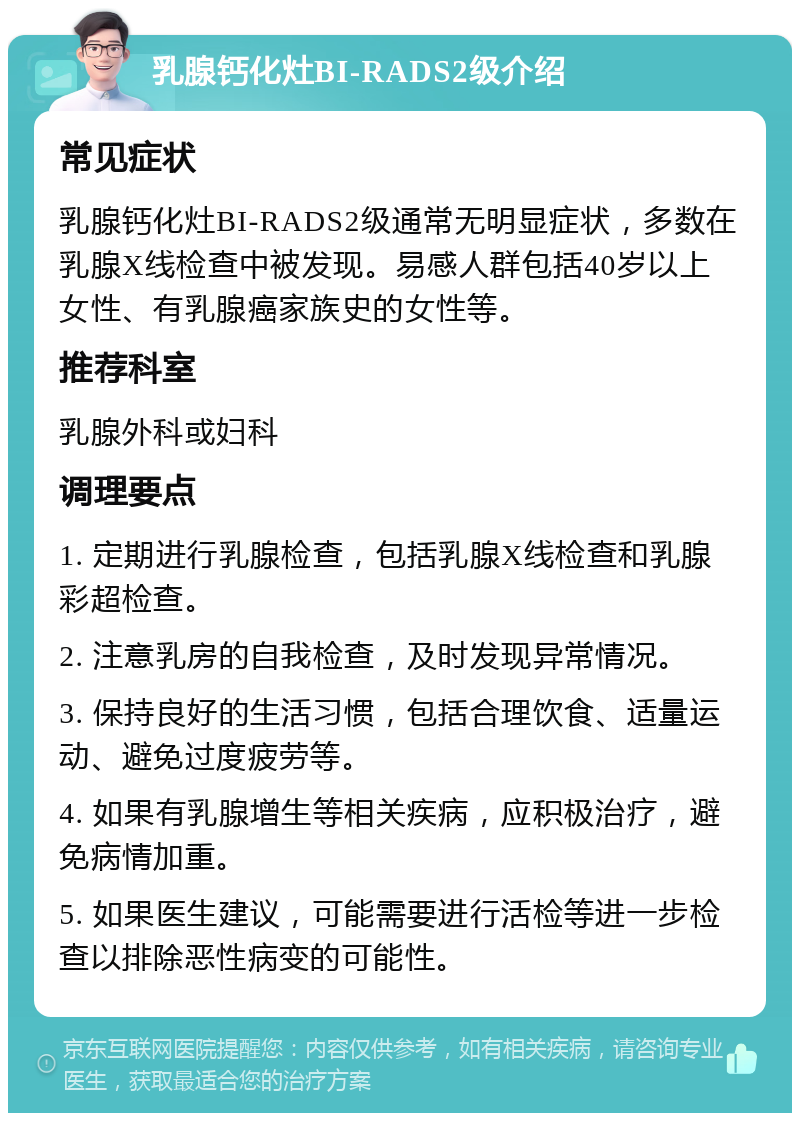 乳腺钙化灶BI-RADS2级介绍 常见症状 乳腺钙化灶BI-RADS2级通常无明显症状，多数在乳腺X线检查中被发现。易感人群包括40岁以上女性、有乳腺癌家族史的女性等。 推荐科室 乳腺外科或妇科 调理要点 1. 定期进行乳腺检查，包括乳腺X线检查和乳腺彩超检查。 2. 注意乳房的自我检查，及时发现异常情况。 3. 保持良好的生活习惯，包括合理饮食、适量运动、避免过度疲劳等。 4. 如果有乳腺增生等相关疾病，应积极治疗，避免病情加重。 5. 如果医生建议，可能需要进行活检等进一步检查以排除恶性病变的可能性。