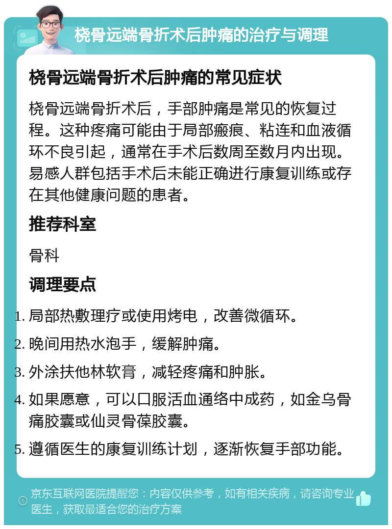 桡骨远端骨折术后肿痛的治疗与调理 桡骨远端骨折术后肿痛的常见症状 桡骨远端骨折术后，手部肿痛是常见的恢复过程。这种疼痛可能由于局部瘢痕、粘连和血液循环不良引起，通常在手术后数周至数月内出现。易感人群包括手术后未能正确进行康复训练或存在其他健康问题的患者。 推荐科室 骨科 调理要点 局部热敷理疗或使用烤电，改善微循环。 晚间用热水泡手，缓解肿痛。 外涂扶他林软膏，减轻疼痛和肿胀。 如果愿意，可以口服活血通络中成药，如金乌骨痛胶囊或仙灵骨葆胶囊。 遵循医生的康复训练计划，逐渐恢复手部功能。