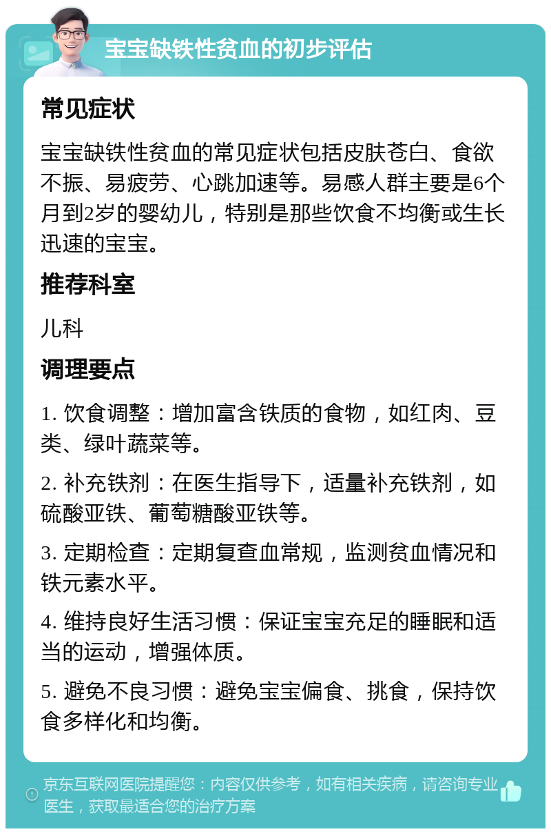 宝宝缺铁性贫血的初步评估 常见症状 宝宝缺铁性贫血的常见症状包括皮肤苍白、食欲不振、易疲劳、心跳加速等。易感人群主要是6个月到2岁的婴幼儿，特别是那些饮食不均衡或生长迅速的宝宝。 推荐科室 儿科 调理要点 1. 饮食调整：增加富含铁质的食物，如红肉、豆类、绿叶蔬菜等。 2. 补充铁剂：在医生指导下，适量补充铁剂，如硫酸亚铁、葡萄糖酸亚铁等。 3. 定期检查：定期复查血常规，监测贫血情况和铁元素水平。 4. 维持良好生活习惯：保证宝宝充足的睡眠和适当的运动，增强体质。 5. 避免不良习惯：避免宝宝偏食、挑食，保持饮食多样化和均衡。