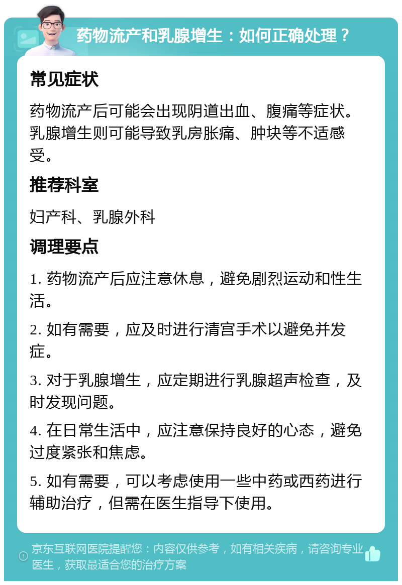 药物流产和乳腺增生：如何正确处理？ 常见症状 药物流产后可能会出现阴道出血、腹痛等症状。乳腺增生则可能导致乳房胀痛、肿块等不适感受。 推荐科室 妇产科、乳腺外科 调理要点 1. 药物流产后应注意休息，避免剧烈运动和性生活。 2. 如有需要，应及时进行清宫手术以避免并发症。 3. 对于乳腺增生，应定期进行乳腺超声检查，及时发现问题。 4. 在日常生活中，应注意保持良好的心态，避免过度紧张和焦虑。 5. 如有需要，可以考虑使用一些中药或西药进行辅助治疗，但需在医生指导下使用。