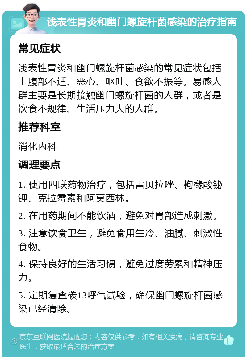 浅表性胃炎和幽门螺旋杆菌感染的治疗指南 常见症状 浅表性胃炎和幽门螺旋杆菌感染的常见症状包括上腹部不适、恶心、呕吐、食欲不振等。易感人群主要是长期接触幽门螺旋杆菌的人群，或者是饮食不规律、生活压力大的人群。 推荐科室 消化内科 调理要点 1. 使用四联药物治疗，包括雷贝拉唑、枸橼酸铋钾、克拉霉素和阿莫西林。 2. 在用药期间不能饮酒，避免对胃部造成刺激。 3. 注意饮食卫生，避免食用生冷、油腻、刺激性食物。 4. 保持良好的生活习惯，避免过度劳累和精神压力。 5. 定期复查碳13呼气试验，确保幽门螺旋杆菌感染已经清除。