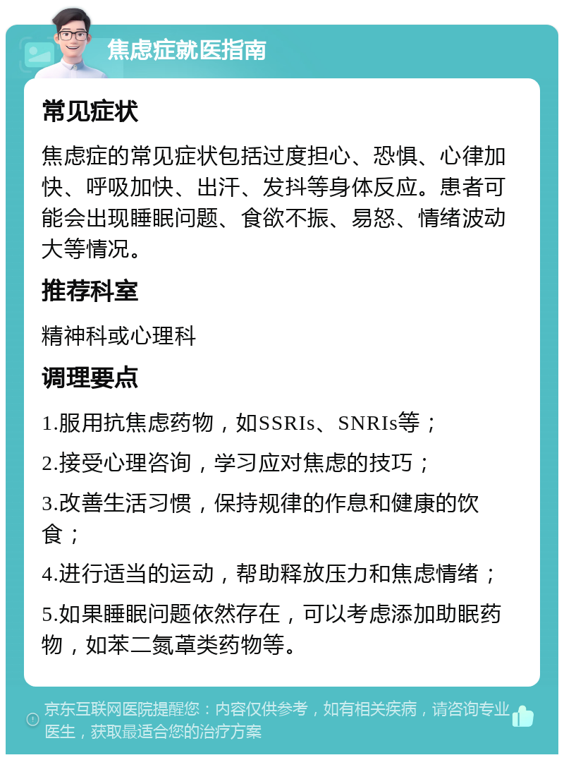 焦虑症就医指南 常见症状 焦虑症的常见症状包括过度担心、恐惧、心律加快、呼吸加快、出汗、发抖等身体反应。患者可能会出现睡眠问题、食欲不振、易怒、情绪波动大等情况。 推荐科室 精神科或心理科 调理要点 1.服用抗焦虑药物，如SSRIs、SNRIs等； 2.接受心理咨询，学习应对焦虑的技巧； 3.改善生活习惯，保持规律的作息和健康的饮食； 4.进行适当的运动，帮助释放压力和焦虑情绪； 5.如果睡眠问题依然存在，可以考虑添加助眠药物，如苯二氮䓬类药物等。