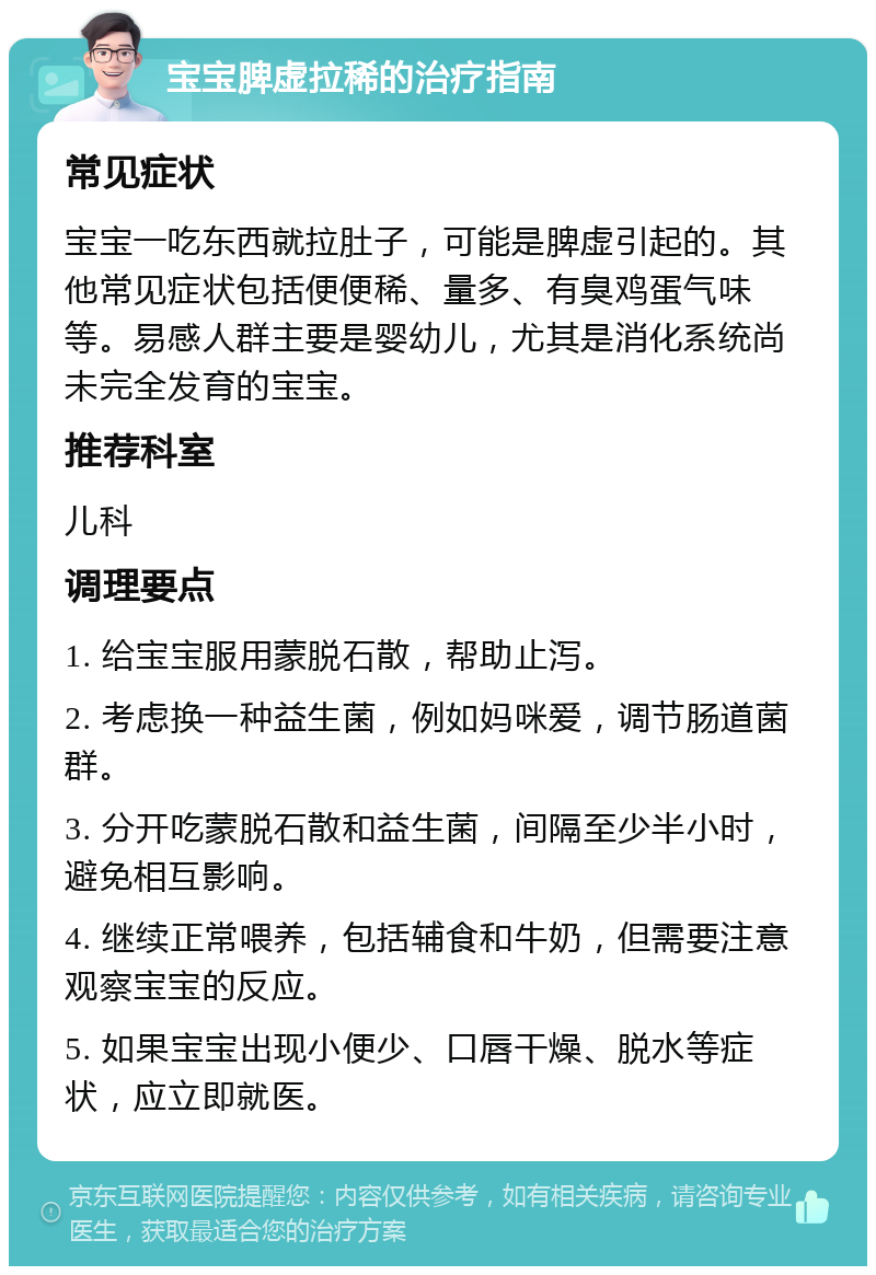 宝宝脾虚拉稀的治疗指南 常见症状 宝宝一吃东西就拉肚子，可能是脾虚引起的。其他常见症状包括便便稀、量多、有臭鸡蛋气味等。易感人群主要是婴幼儿，尤其是消化系统尚未完全发育的宝宝。 推荐科室 儿科 调理要点 1. 给宝宝服用蒙脱石散，帮助止泻。 2. 考虑换一种益生菌，例如妈咪爱，调节肠道菌群。 3. 分开吃蒙脱石散和益生菌，间隔至少半小时，避免相互影响。 4. 继续正常喂养，包括辅食和牛奶，但需要注意观察宝宝的反应。 5. 如果宝宝出现小便少、口唇干燥、脱水等症状，应立即就医。