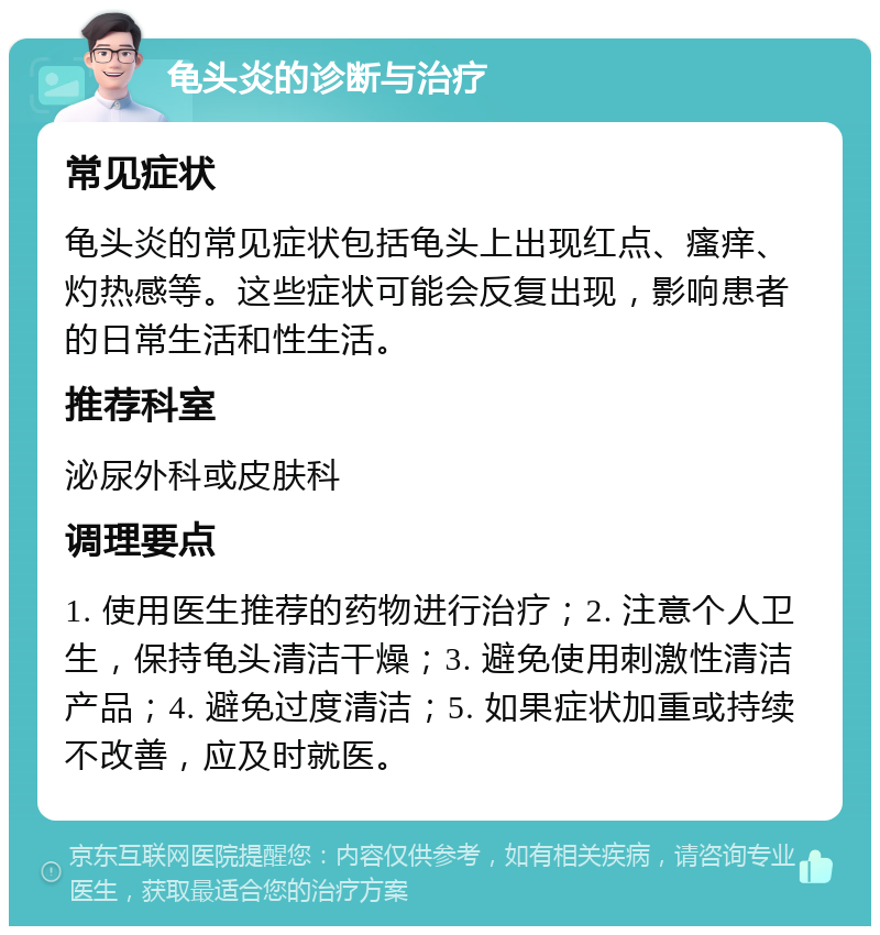 龟头炎的诊断与治疗 常见症状 龟头炎的常见症状包括龟头上出现红点、瘙痒、灼热感等。这些症状可能会反复出现，影响患者的日常生活和性生活。 推荐科室 泌尿外科或皮肤科 调理要点 1. 使用医生推荐的药物进行治疗；2. 注意个人卫生，保持龟头清洁干燥；3. 避免使用刺激性清洁产品；4. 避免过度清洁；5. 如果症状加重或持续不改善，应及时就医。