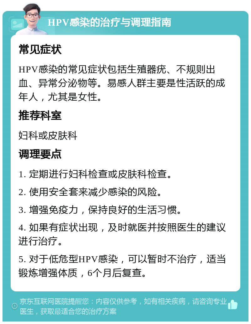 HPV感染的治疗与调理指南 常见症状 HPV感染的常见症状包括生殖器疣、不规则出血、异常分泌物等。易感人群主要是性活跃的成年人，尤其是女性。 推荐科室 妇科或皮肤科 调理要点 1. 定期进行妇科检查或皮肤科检查。 2. 使用安全套来减少感染的风险。 3. 增强免疫力，保持良好的生活习惯。 4. 如果有症状出现，及时就医并按照医生的建议进行治疗。 5. 对于低危型HPV感染，可以暂时不治疗，适当锻炼增强体质，6个月后复查。