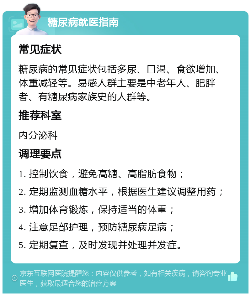 糖尿病就医指南 常见症状 糖尿病的常见症状包括多尿、口渴、食欲增加、体重减轻等。易感人群主要是中老年人、肥胖者、有糖尿病家族史的人群等。 推荐科室 内分泌科 调理要点 1. 控制饮食，避免高糖、高脂肪食物； 2. 定期监测血糖水平，根据医生建议调整用药； 3. 增加体育锻炼，保持适当的体重； 4. 注意足部护理，预防糖尿病足病； 5. 定期复查，及时发现并处理并发症。