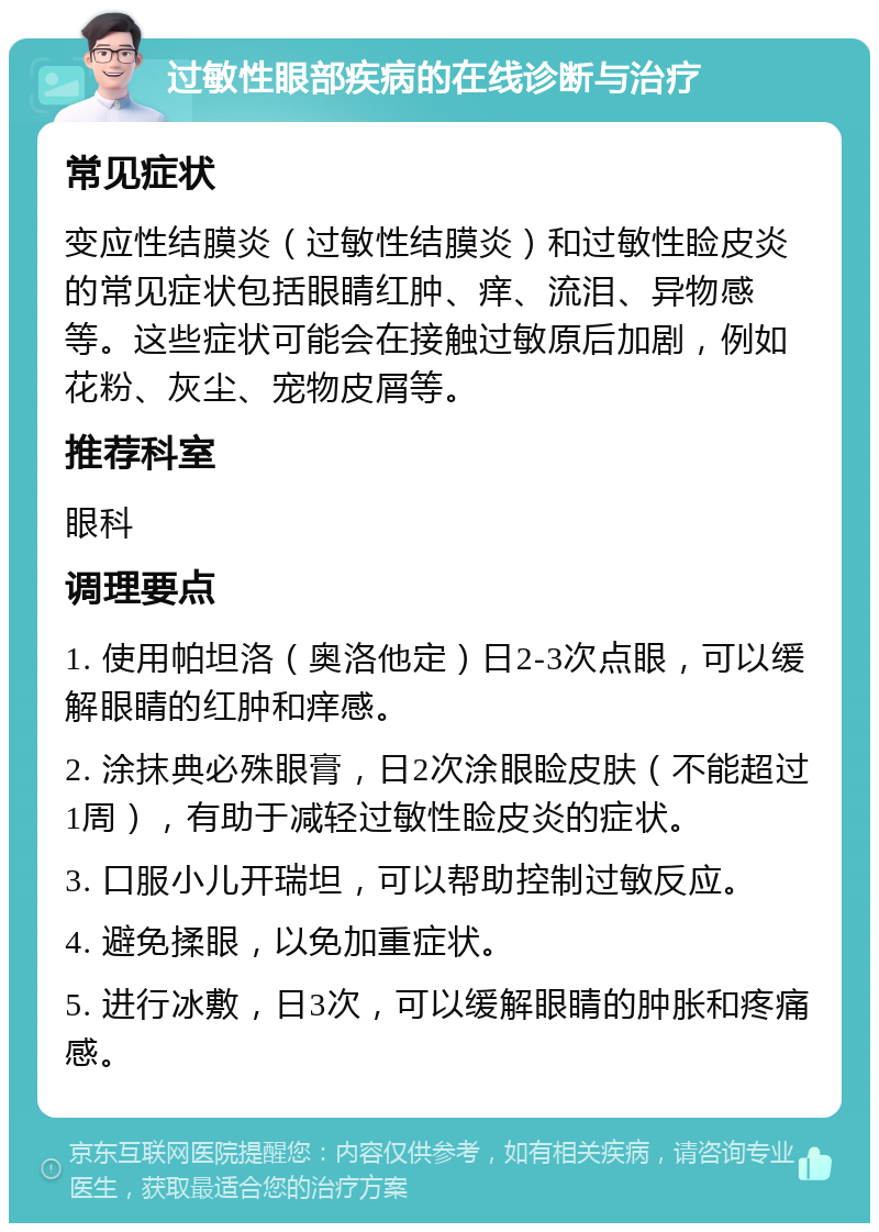 过敏性眼部疾病的在线诊断与治疗 常见症状 变应性结膜炎（过敏性结膜炎）和过敏性睑皮炎的常见症状包括眼睛红肿、痒、流泪、异物感等。这些症状可能会在接触过敏原后加剧，例如花粉、灰尘、宠物皮屑等。 推荐科室 眼科 调理要点 1. 使用帕坦洛（奥洛他定）日2-3次点眼，可以缓解眼睛的红肿和痒感。 2. 涂抹典必殊眼膏，日2次涂眼睑皮肤（不能超过1周），有助于减轻过敏性睑皮炎的症状。 3. 口服小儿开瑞坦，可以帮助控制过敏反应。 4. 避免揉眼，以免加重症状。 5. 进行冰敷，日3次，可以缓解眼睛的肿胀和疼痛感。