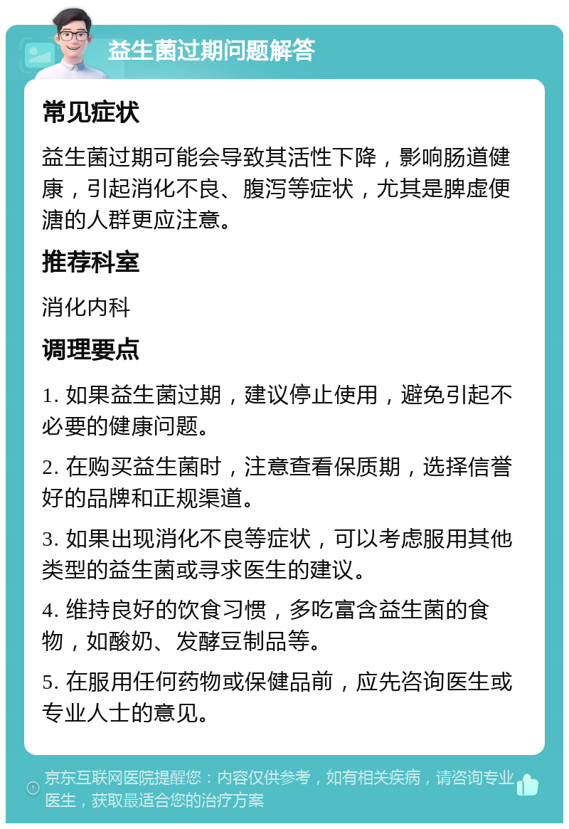 益生菌过期问题解答 常见症状 益生菌过期可能会导致其活性下降，影响肠道健康，引起消化不良、腹泻等症状，尤其是脾虚便溏的人群更应注意。 推荐科室 消化内科 调理要点 1. 如果益生菌过期，建议停止使用，避免引起不必要的健康问题。 2. 在购买益生菌时，注意查看保质期，选择信誉好的品牌和正规渠道。 3. 如果出现消化不良等症状，可以考虑服用其他类型的益生菌或寻求医生的建议。 4. 维持良好的饮食习惯，多吃富含益生菌的食物，如酸奶、发酵豆制品等。 5. 在服用任何药物或保健品前，应先咨询医生或专业人士的意见。