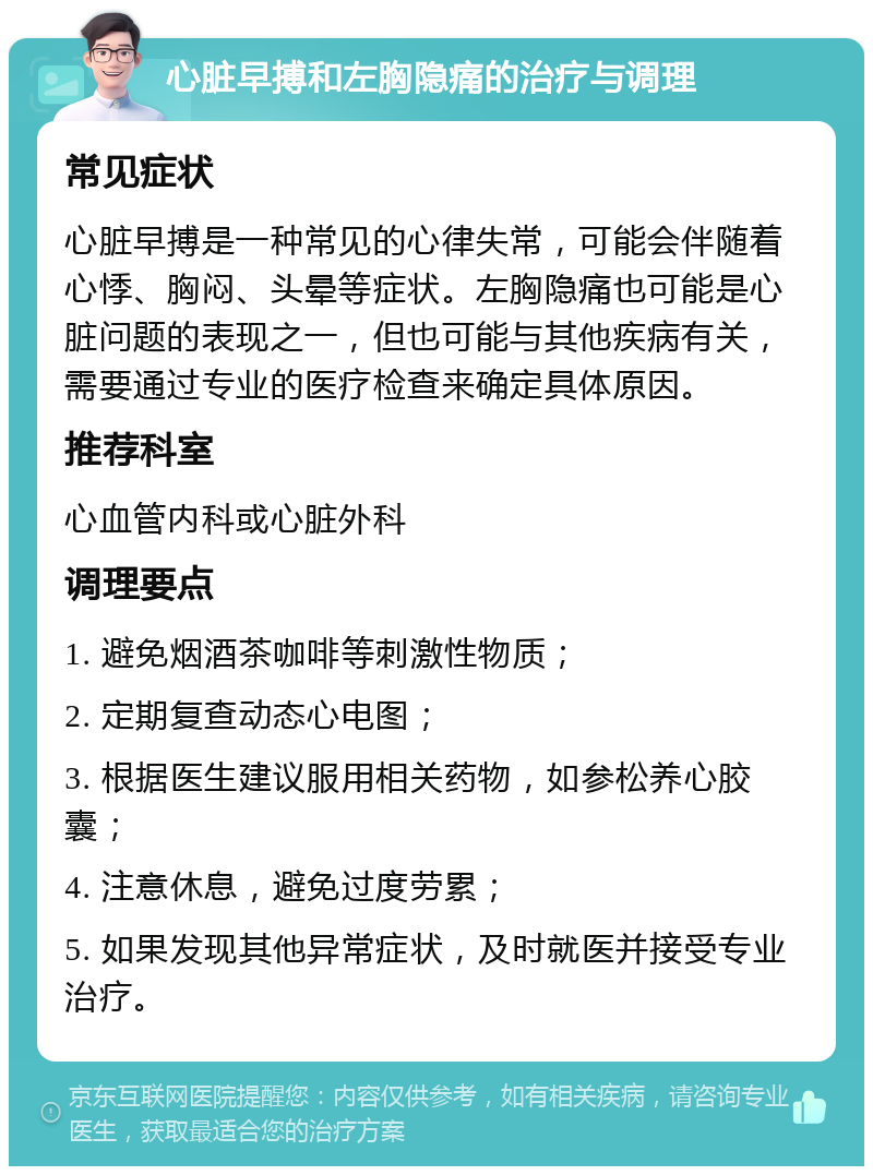 心脏早搏和左胸隐痛的治疗与调理 常见症状 心脏早搏是一种常见的心律失常，可能会伴随着心悸、胸闷、头晕等症状。左胸隐痛也可能是心脏问题的表现之一，但也可能与其他疾病有关，需要通过专业的医疗检查来确定具体原因。 推荐科室 心血管内科或心脏外科 调理要点 1. 避免烟酒茶咖啡等刺激性物质； 2. 定期复查动态心电图； 3. 根据医生建议服用相关药物，如参松养心胶囊； 4. 注意休息，避免过度劳累； 5. 如果发现其他异常症状，及时就医并接受专业治疗。