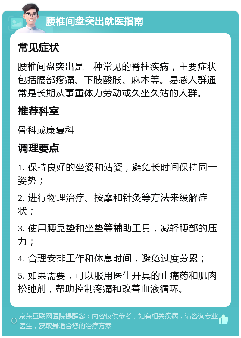 腰椎间盘突出就医指南 常见症状 腰椎间盘突出是一种常见的脊柱疾病，主要症状包括腰部疼痛、下肢酸胀、麻木等。易感人群通常是长期从事重体力劳动或久坐久站的人群。 推荐科室 骨科或康复科 调理要点 1. 保持良好的坐姿和站姿，避免长时间保持同一姿势； 2. 进行物理治疗、按摩和针灸等方法来缓解症状； 3. 使用腰靠垫和坐垫等辅助工具，减轻腰部的压力； 4. 合理安排工作和休息时间，避免过度劳累； 5. 如果需要，可以服用医生开具的止痛药和肌肉松弛剂，帮助控制疼痛和改善血液循环。