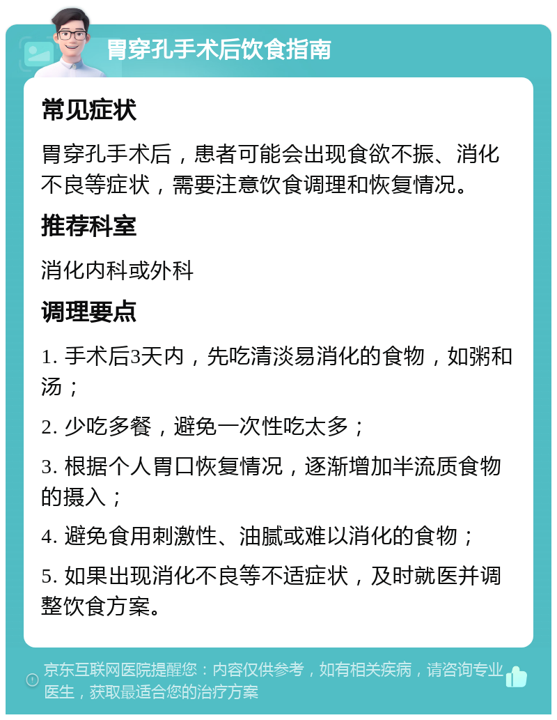 胃穿孔手术后饮食指南 常见症状 胃穿孔手术后，患者可能会出现食欲不振、消化不良等症状，需要注意饮食调理和恢复情况。 推荐科室 消化内科或外科 调理要点 1. 手术后3天内，先吃清淡易消化的食物，如粥和汤； 2. 少吃多餐，避免一次性吃太多； 3. 根据个人胃口恢复情况，逐渐增加半流质食物的摄入； 4. 避免食用刺激性、油腻或难以消化的食物； 5. 如果出现消化不良等不适症状，及时就医并调整饮食方案。