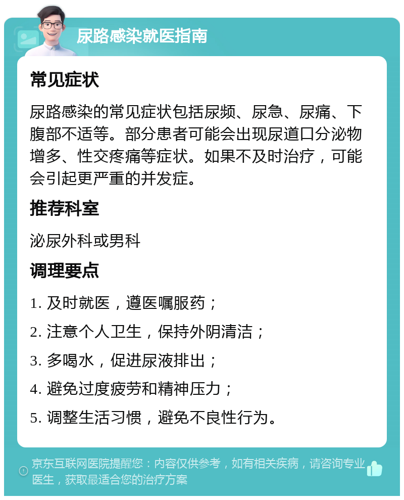 尿路感染就医指南 常见症状 尿路感染的常见症状包括尿频、尿急、尿痛、下腹部不适等。部分患者可能会出现尿道口分泌物增多、性交疼痛等症状。如果不及时治疗，可能会引起更严重的并发症。 推荐科室 泌尿外科或男科 调理要点 1. 及时就医，遵医嘱服药； 2. 注意个人卫生，保持外阴清洁； 3. 多喝水，促进尿液排出； 4. 避免过度疲劳和精神压力； 5. 调整生活习惯，避免不良性行为。