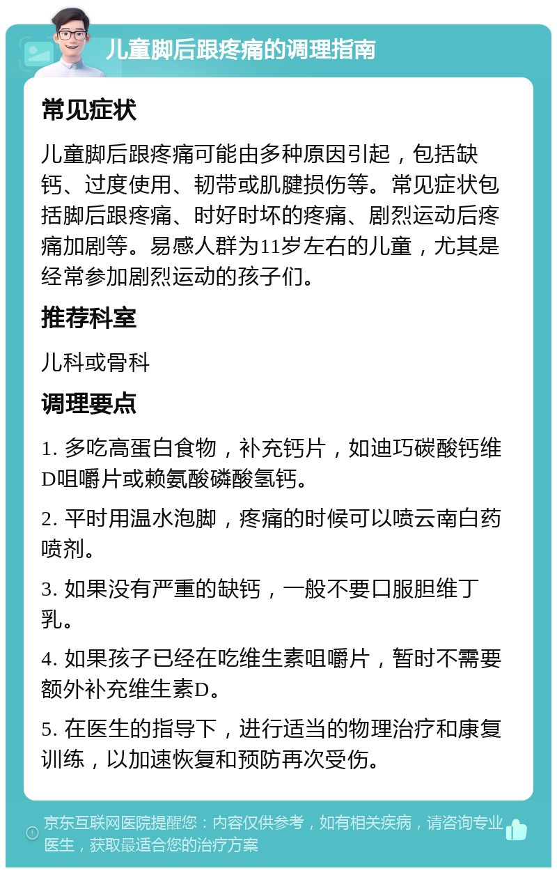 儿童脚后跟疼痛的调理指南 常见症状 儿童脚后跟疼痛可能由多种原因引起，包括缺钙、过度使用、韧带或肌腱损伤等。常见症状包括脚后跟疼痛、时好时坏的疼痛、剧烈运动后疼痛加剧等。易感人群为11岁左右的儿童，尤其是经常参加剧烈运动的孩子们。 推荐科室 儿科或骨科 调理要点 1. 多吃高蛋白食物，补充钙片，如迪巧碳酸钙维D咀嚼片或赖氨酸磷酸氢钙。 2. 平时用温水泡脚，疼痛的时候可以喷云南白药喷剂。 3. 如果没有严重的缺钙，一般不要口服胆维丁乳。 4. 如果孩子已经在吃维生素咀嚼片，暂时不需要额外补充维生素D。 5. 在医生的指导下，进行适当的物理治疗和康复训练，以加速恢复和预防再次受伤。