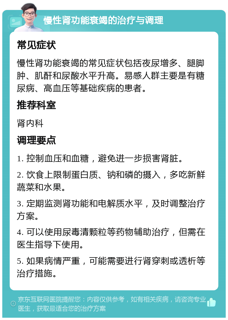 慢性肾功能衰竭的治疗与调理 常见症状 慢性肾功能衰竭的常见症状包括夜尿增多、腿脚肿、肌酐和尿酸水平升高。易感人群主要是有糖尿病、高血压等基础疾病的患者。 推荐科室 肾内科 调理要点 1. 控制血压和血糖，避免进一步损害肾脏。 2. 饮食上限制蛋白质、钠和磷的摄入，多吃新鲜蔬菜和水果。 3. 定期监测肾功能和电解质水平，及时调整治疗方案。 4. 可以使用尿毒清颗粒等药物辅助治疗，但需在医生指导下使用。 5. 如果病情严重，可能需要进行肾穿刺或透析等治疗措施。