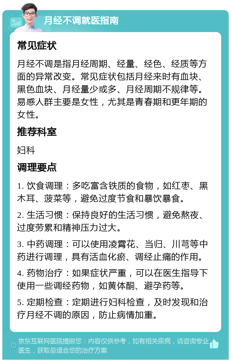 月经不调就医指南 常见症状 月经不调是指月经周期、经量、经色、经质等方面的异常改变。常见症状包括月经来时有血块、黑色血块、月经量少或多、月经周期不规律等。易感人群主要是女性，尤其是青春期和更年期的女性。 推荐科室 妇科 调理要点 1. 饮食调理：多吃富含铁质的食物，如红枣、黑木耳、菠菜等，避免过度节食和暴饮暴食。 2. 生活习惯：保持良好的生活习惯，避免熬夜、过度劳累和精神压力过大。 3. 中药调理：可以使用凌霄花、当归、川芎等中药进行调理，具有活血化瘀、调经止痛的作用。 4. 药物治疗：如果症状严重，可以在医生指导下使用一些调经药物，如黄体酮、避孕药等。 5. 定期检查：定期进行妇科检查，及时发现和治疗月经不调的原因，防止病情加重。