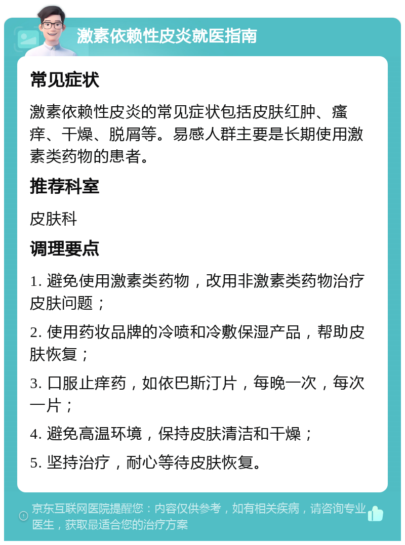 激素依赖性皮炎就医指南 常见症状 激素依赖性皮炎的常见症状包括皮肤红肿、瘙痒、干燥、脱屑等。易感人群主要是长期使用激素类药物的患者。 推荐科室 皮肤科 调理要点 1. 避免使用激素类药物，改用非激素类药物治疗皮肤问题； 2. 使用药妆品牌的冷喷和冷敷保湿产品，帮助皮肤恢复； 3. 口服止痒药，如依巴斯汀片，每晚一次，每次一片； 4. 避免高温环境，保持皮肤清洁和干燥； 5. 坚持治疗，耐心等待皮肤恢复。