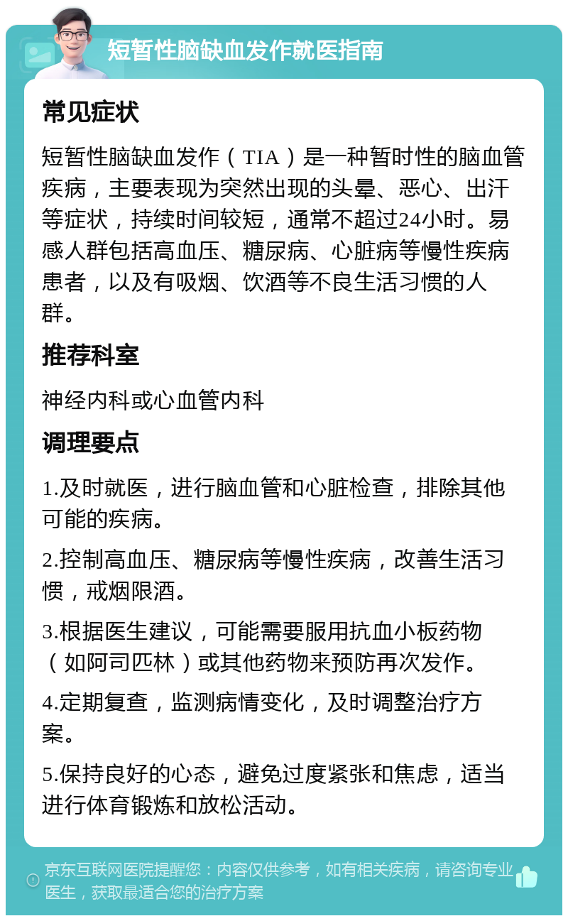 短暂性脑缺血发作就医指南 常见症状 短暂性脑缺血发作（TIA）是一种暂时性的脑血管疾病，主要表现为突然出现的头晕、恶心、出汗等症状，持续时间较短，通常不超过24小时。易感人群包括高血压、糖尿病、心脏病等慢性疾病患者，以及有吸烟、饮酒等不良生活习惯的人群。 推荐科室 神经内科或心血管内科 调理要点 1.及时就医，进行脑血管和心脏检查，排除其他可能的疾病。 2.控制高血压、糖尿病等慢性疾病，改善生活习惯，戒烟限酒。 3.根据医生建议，可能需要服用抗血小板药物（如阿司匹林）或其他药物来预防再次发作。 4.定期复查，监测病情变化，及时调整治疗方案。 5.保持良好的心态，避免过度紧张和焦虑，适当进行体育锻炼和放松活动。