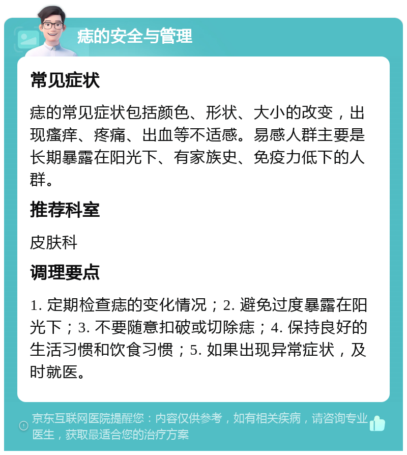 痣的安全与管理 常见症状 痣的常见症状包括颜色、形状、大小的改变，出现瘙痒、疼痛、出血等不适感。易感人群主要是长期暴露在阳光下、有家族史、免疫力低下的人群。 推荐科室 皮肤科 调理要点 1. 定期检查痣的变化情况；2. 避免过度暴露在阳光下；3. 不要随意扣破或切除痣；4. 保持良好的生活习惯和饮食习惯；5. 如果出现异常症状，及时就医。