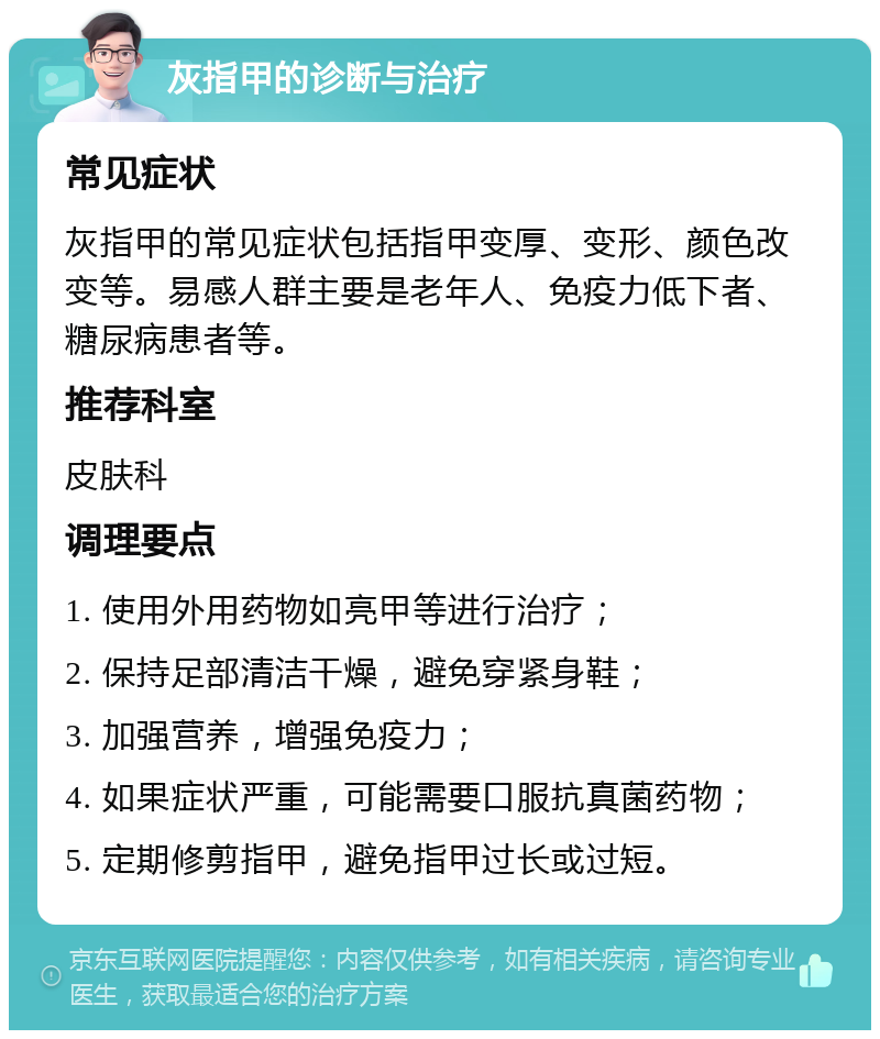 灰指甲的诊断与治疗 常见症状 灰指甲的常见症状包括指甲变厚、变形、颜色改变等。易感人群主要是老年人、免疫力低下者、糖尿病患者等。 推荐科室 皮肤科 调理要点 1. 使用外用药物如亮甲等进行治疗； 2. 保持足部清洁干燥，避免穿紧身鞋； 3. 加强营养，增强免疫力； 4. 如果症状严重，可能需要口服抗真菌药物； 5. 定期修剪指甲，避免指甲过长或过短。