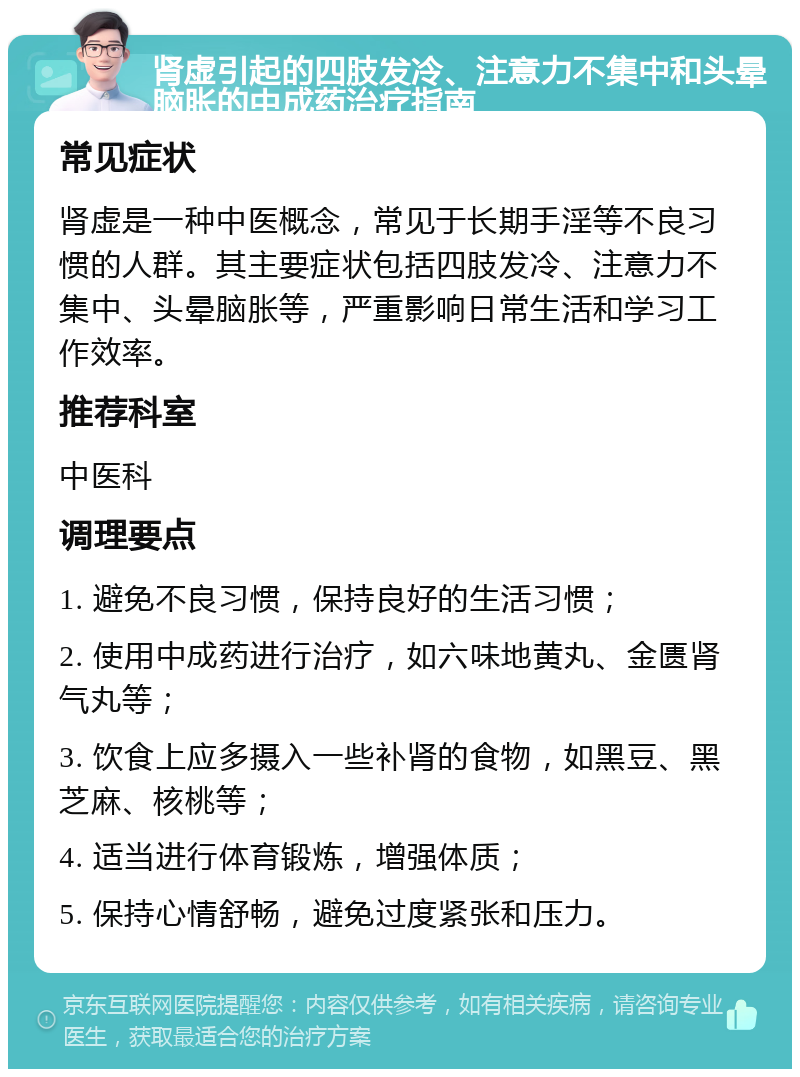 肾虚引起的四肢发冷、注意力不集中和头晕脑胀的中成药治疗指南 常见症状 肾虚是一种中医概念，常见于长期手淫等不良习惯的人群。其主要症状包括四肢发冷、注意力不集中、头晕脑胀等，严重影响日常生活和学习工作效率。 推荐科室 中医科 调理要点 1. 避免不良习惯，保持良好的生活习惯； 2. 使用中成药进行治疗，如六味地黄丸、金匮肾气丸等； 3. 饮食上应多摄入一些补肾的食物，如黑豆、黑芝麻、核桃等； 4. 适当进行体育锻炼，增强体质； 5. 保持心情舒畅，避免过度紧张和压力。