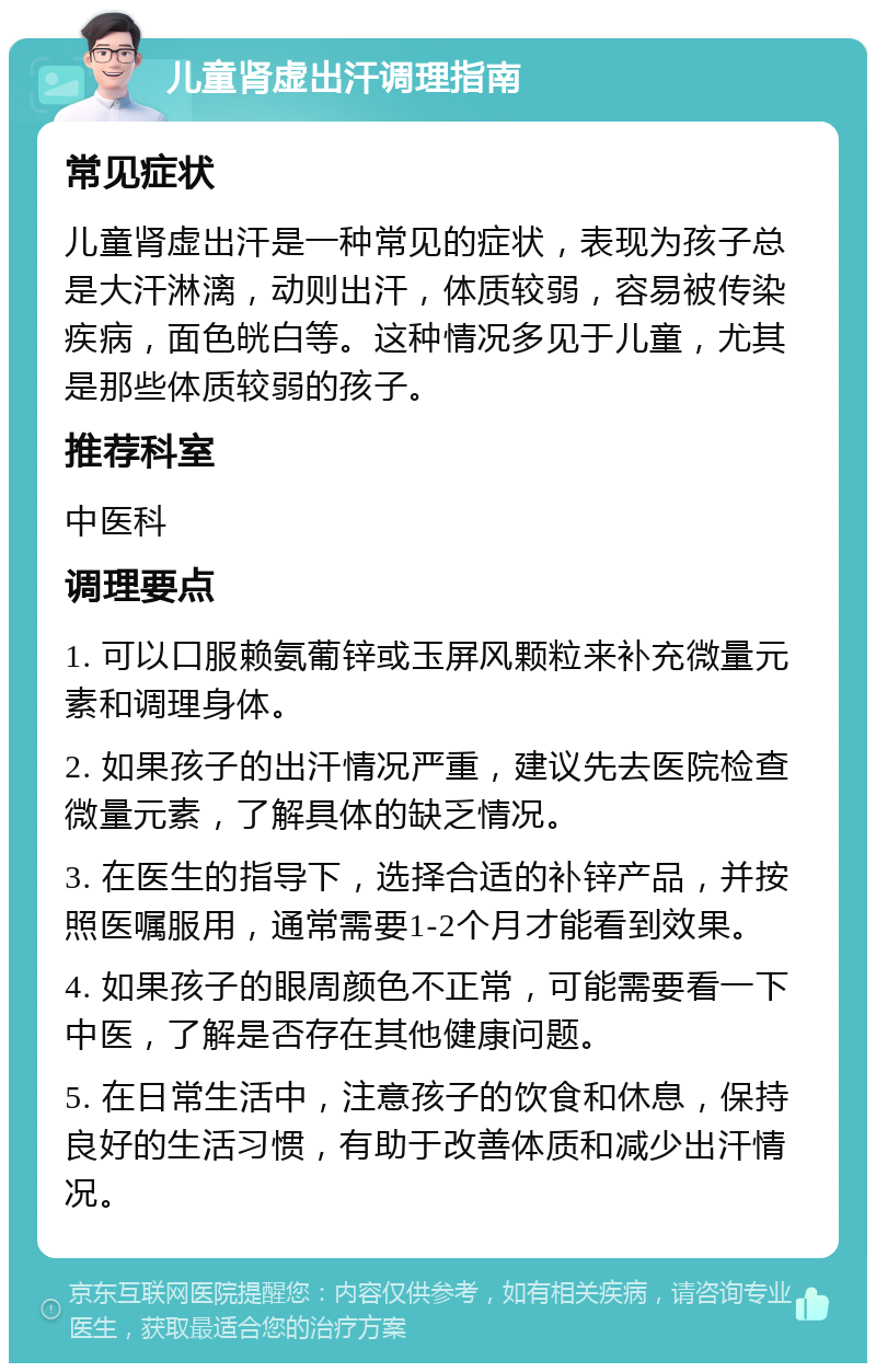 儿童肾虚出汗调理指南 常见症状 儿童肾虚出汗是一种常见的症状，表现为孩子总是大汗淋漓，动则出汗，体质较弱，容易被传染疾病，面色㿠白等。这种情况多见于儿童，尤其是那些体质较弱的孩子。 推荐科室 中医科 调理要点 1. 可以口服赖氨葡锌或玉屏风颗粒来补充微量元素和调理身体。 2. 如果孩子的出汗情况严重，建议先去医院检查微量元素，了解具体的缺乏情况。 3. 在医生的指导下，选择合适的补锌产品，并按照医嘱服用，通常需要1-2个月才能看到效果。 4. 如果孩子的眼周颜色不正常，可能需要看一下中医，了解是否存在其他健康问题。 5. 在日常生活中，注意孩子的饮食和休息，保持良好的生活习惯，有助于改善体质和减少出汗情况。