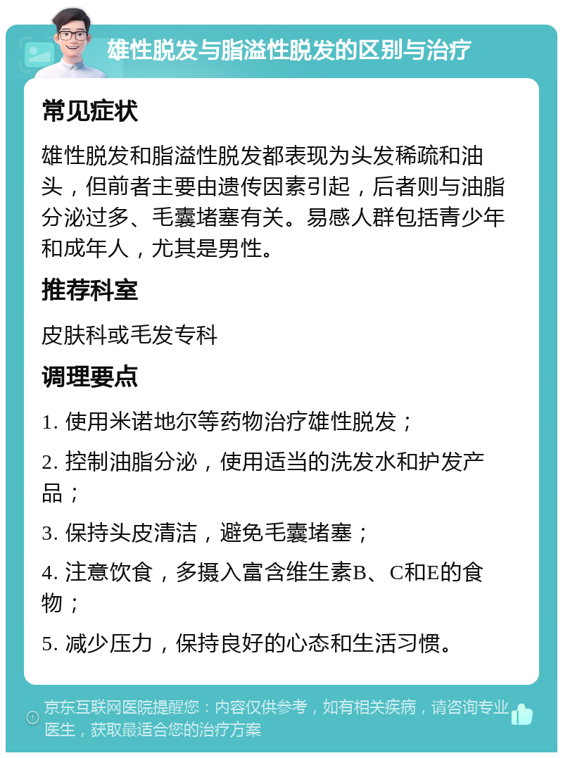 雄性脱发与脂溢性脱发的区别与治疗 常见症状 雄性脱发和脂溢性脱发都表现为头发稀疏和油头，但前者主要由遗传因素引起，后者则与油脂分泌过多、毛囊堵塞有关。易感人群包括青少年和成年人，尤其是男性。 推荐科室 皮肤科或毛发专科 调理要点 1. 使用米诺地尔等药物治疗雄性脱发； 2. 控制油脂分泌，使用适当的洗发水和护发产品； 3. 保持头皮清洁，避免毛囊堵塞； 4. 注意饮食，多摄入富含维生素B、C和E的食物； 5. 减少压力，保持良好的心态和生活习惯。