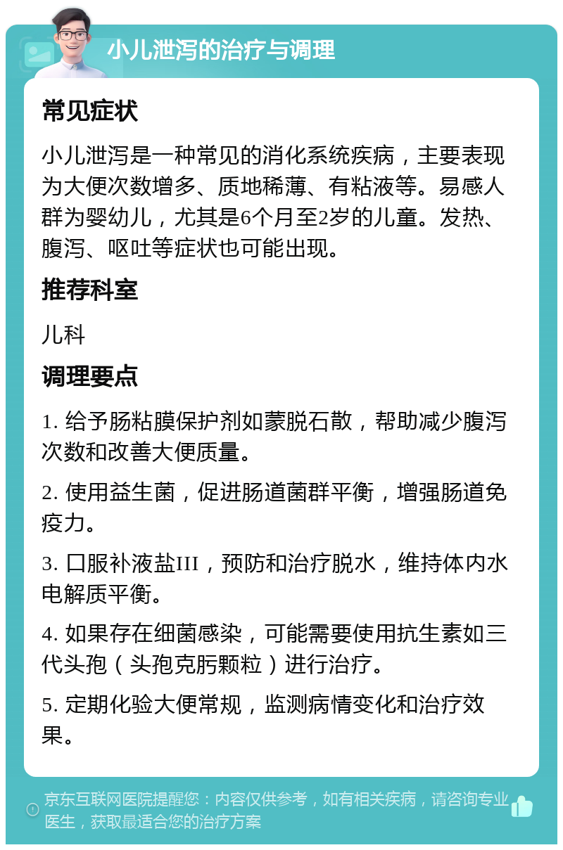 小儿泄泻的治疗与调理 常见症状 小儿泄泻是一种常见的消化系统疾病，主要表现为大便次数增多、质地稀薄、有粘液等。易感人群为婴幼儿，尤其是6个月至2岁的儿童。发热、腹泻、呕吐等症状也可能出现。 推荐科室 儿科 调理要点 1. 给予肠粘膜保护剂如蒙脱石散，帮助减少腹泻次数和改善大便质量。 2. 使用益生菌，促进肠道菌群平衡，增强肠道免疫力。 3. 口服补液盐III，预防和治疗脱水，维持体内水电解质平衡。 4. 如果存在细菌感染，可能需要使用抗生素如三代头孢（头孢克肟颗粒）进行治疗。 5. 定期化验大便常规，监测病情变化和治疗效果。