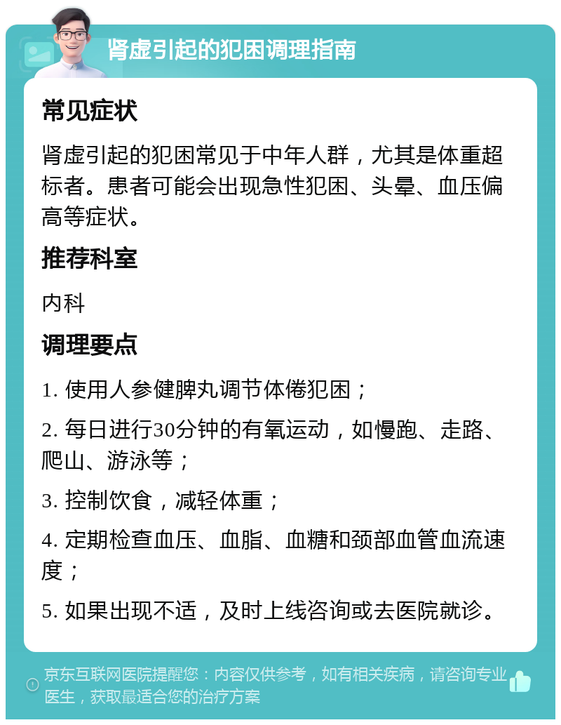 肾虚引起的犯困调理指南 常见症状 肾虚引起的犯困常见于中年人群，尤其是体重超标者。患者可能会出现急性犯困、头晕、血压偏高等症状。 推荐科室 内科 调理要点 1. 使用人参健脾丸调节体倦犯困； 2. 每日进行30分钟的有氧运动，如慢跑、走路、爬山、游泳等； 3. 控制饮食，减轻体重； 4. 定期检查血压、血脂、血糖和颈部血管血流速度； 5. 如果出现不适，及时上线咨询或去医院就诊。