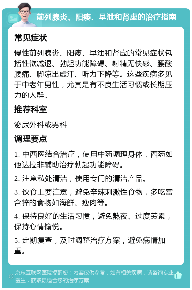 前列腺炎、阳痿、早泄和肾虚的治疗指南 常见症状 慢性前列腺炎、阳痿、早泄和肾虚的常见症状包括性欲减退、勃起功能障碍、射精无快感、腰酸腰痛、脚凉出虚汗、听力下降等。这些疾病多见于中老年男性，尤其是有不良生活习惯或长期压力的人群。 推荐科室 泌尿外科或男科 调理要点 1. 中西医结合治疗，使用中药调理身体，西药如他达拉非辅助治疗勃起功能障碍。 2. 注意私处清洁，使用专门的清洁产品。 3. 饮食上要注意，避免辛辣刺激性食物，多吃富含锌的食物如海鲜、瘦肉等。 4. 保持良好的生活习惯，避免熬夜、过度劳累，保持心情愉悦。 5. 定期复查，及时调整治疗方案，避免病情加重。