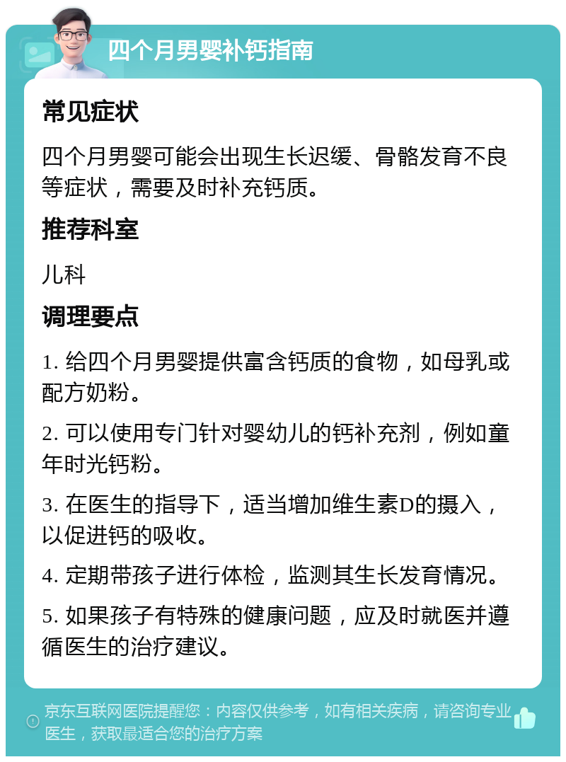 四个月男婴补钙指南 常见症状 四个月男婴可能会出现生长迟缓、骨骼发育不良等症状，需要及时补充钙质。 推荐科室 儿科 调理要点 1. 给四个月男婴提供富含钙质的食物，如母乳或配方奶粉。 2. 可以使用专门针对婴幼儿的钙补充剂，例如童年时光钙粉。 3. 在医生的指导下，适当增加维生素D的摄入，以促进钙的吸收。 4. 定期带孩子进行体检，监测其生长发育情况。 5. 如果孩子有特殊的健康问题，应及时就医并遵循医生的治疗建议。